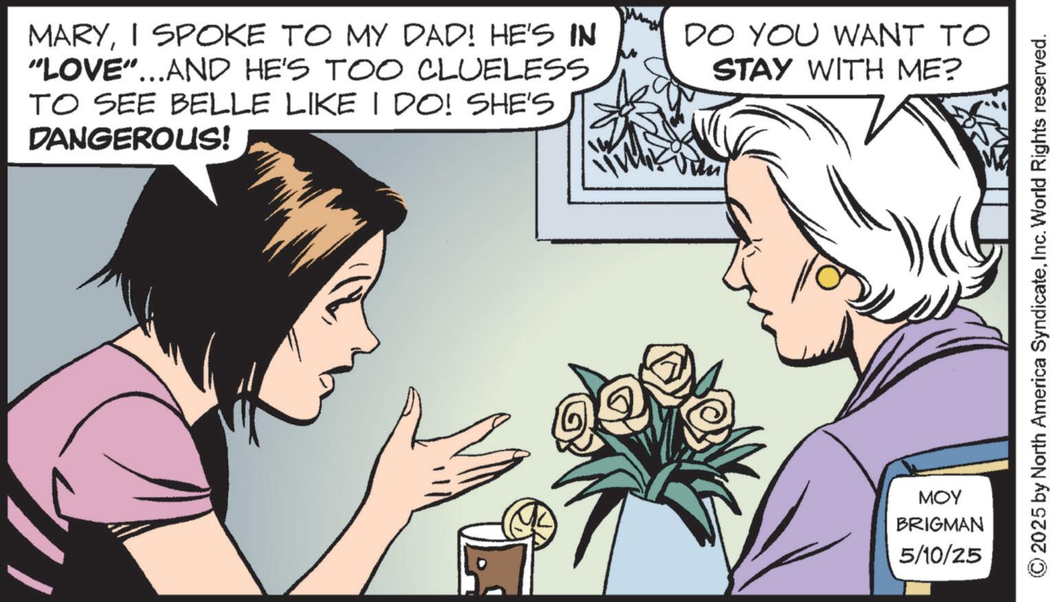 Publication OCR: MARYI SPOKE TO MY DAD! HE'S IN "LOVE"...AND HE'S TOO CLUELESS TO SEE BELLE LIKE I DO! SHE'S DANGEROUS! DO YOU WANT TO STAY WITH ME? ??? BRIGMAN 5/10/25 © 2025 by North America SyndicateInc. World Rights reserved. MARYI SPOKE TO MY DAD ! HE'S IN " LOVE " ... AND HE'S TOO CLUELESS TO SEE BELLE LIKE I DO ! SHE'S DANGEROUS ! DO YOU WANT TO STAY WITH ME ? ??? BRIGMAN 5/10/25 © 2025 by North America SyndicateInc. World Rights reserved .