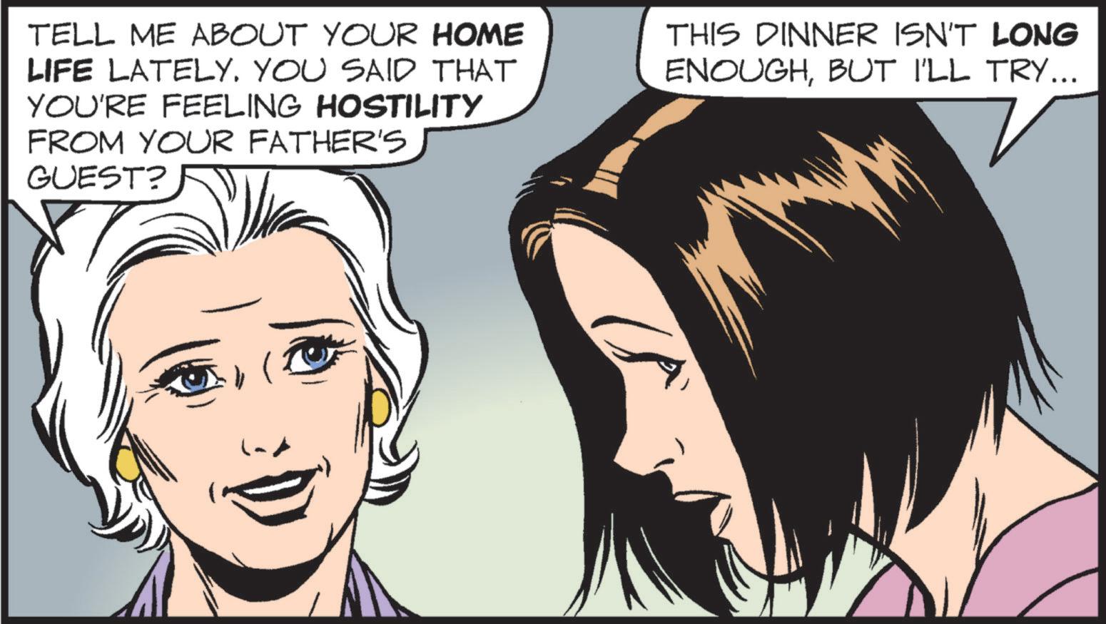 Publication OCR: TELL ME ABOUT YOUR HOME LIFE LATELY. YOU SAID THAT YOU'RE FEELING HOSTILITY FROM YOUR FATHER'S GUEST? THIS DINNER ISN'T LONG ENOUGHBUT I'LL TRY... ( TELL ME ABOUT YOUR HOME LIFE LATELY . YOU SAID THAT YOU'RE FEELING HOSTILITY FROM YOUR FATHER'S GUEST ? THIS DINNER ISN'T LONG ENOUGHBUT I'LL TRY ... (
