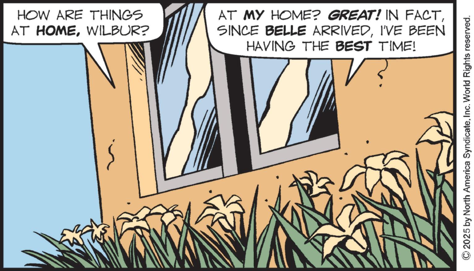 Animated cartoon OCR: HOW ARE THINGS AT HOMEWILBUR? AT MY HOME? GREAT! IN FACTI'VE BEEN HAVING THE BEST TIME! © 2025 by North America SyndicateInc. World Rights reserved. HOW ARE THINGS AT HOMEWILBUR ? AT MY HOME ? GREAT ! IN FACTSINCE BELLE ARRIVEDI'VE BEEN HAVING THE BEST TIME ! © 2025 by North America SyndicateInc. World Rights reserved .