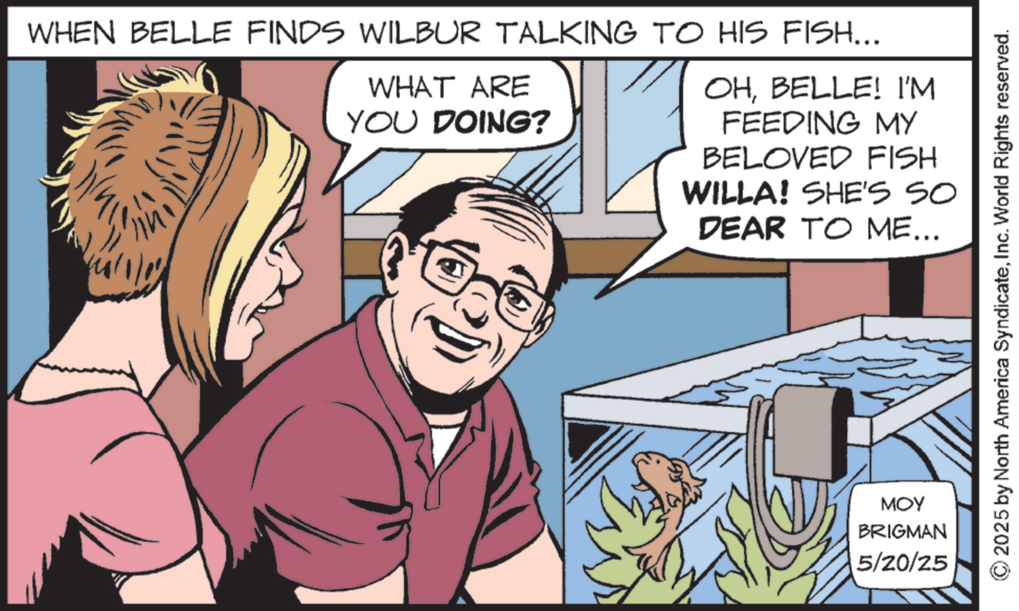 Hearing OCR: WHEN BELLE FINDS WILBUR TALKING TO HIS FISH... WHAT ARE YOU DOING? OHBELLE! I'M FEEDING MY BELOVED FISH WILLA! SHE'S SO DEAR TO ME... MOY BRIGMAN 5/20/25 2025 by North America SyndicateInc. World Rights reserved. WHEN BELLE FINDS WILBUR TALKING TO HIS FISH ... WHAT ARE YOU DOING ? OHBELLE ! I'M FEEDING MY BELOVED FISH WILLA ! SHE'S SO DEAR TO ME ... MOY BRIGMAN 5/20/25 2025 by North America SyndicateInc. World Rights reserved .