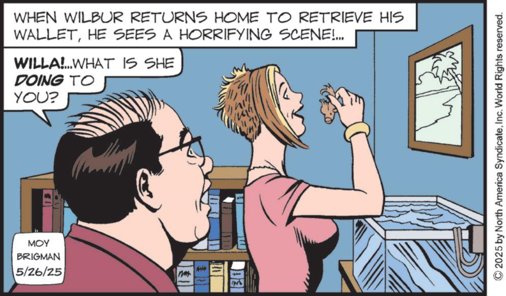 Animated cartoon OCR: MOY BRIGMAN 5/26/25 WHEN WILBUR RETURNS HOME TO RETRIEVE HIS WALLETHE SEES A HORRIFYING SCENE!... WILLA!...WHAT IS SHE DOING TO YOU? © 2025 by North America SyndicateInc. World Rights reserved. MOY BRIGMAN 5/26/25 WHEN WILBUR RETURNS HOME TO RETRIEVE HIS WALLETHE SEES A HORRIFYING SCENE ! ... WILLA ! ... WHAT IS SHE DOING TO YOU ? © 2025 by North America SyndicateInc. World Rights reserved .