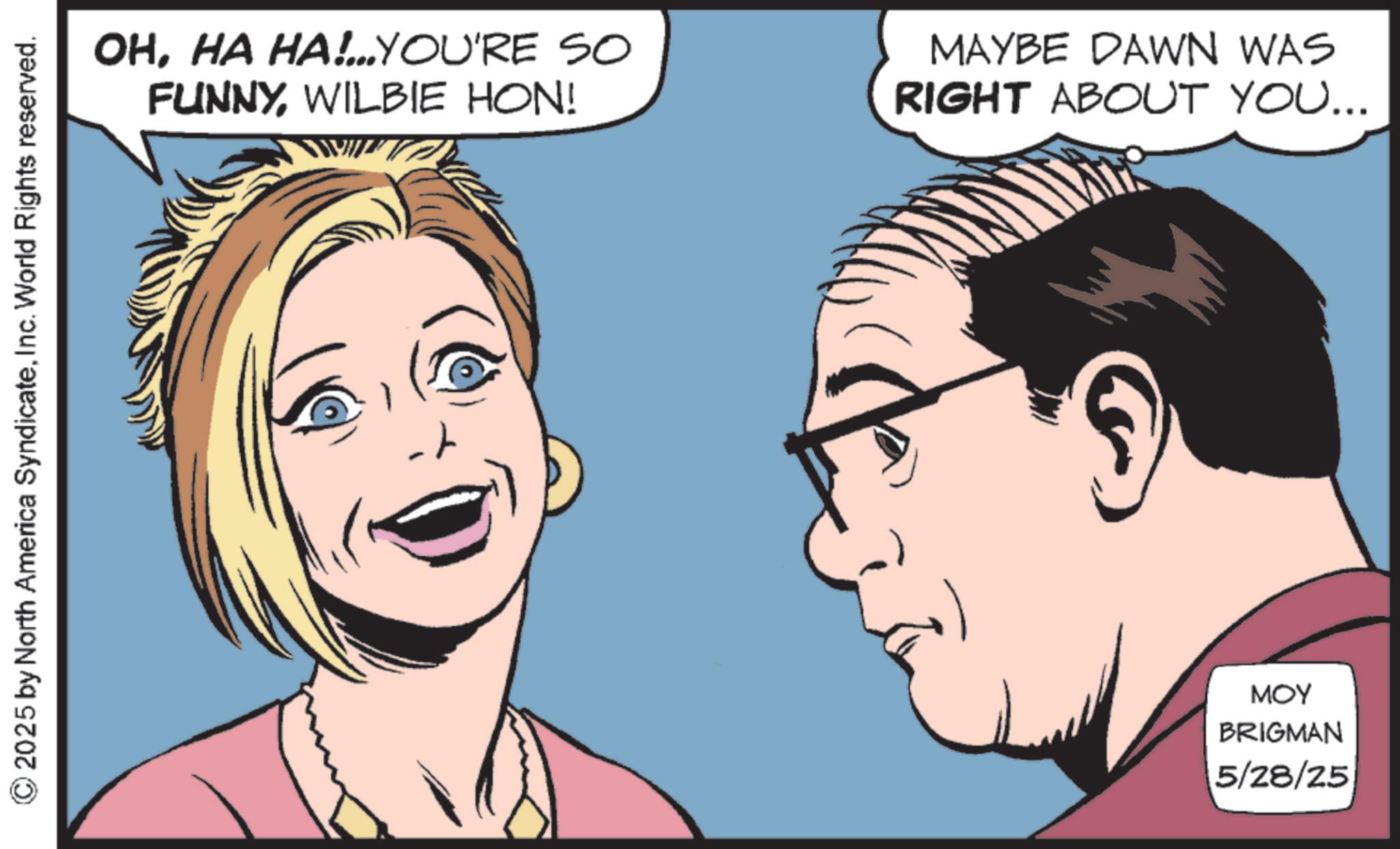 Animated cartoon OCR: © 2025 by North America SyndicateInc. World Rights reserved. OHHA HA!...YOU'RE SO FUNNYWILBIE HON! MAYBE DAWN WAS RIGHT ABOUT YOU... MOY BRIGMAN 5/28/25 © 2025 by North America SyndicateInc. World Rights reserved . OHHA HA ! ... YOU'RE SO FUNNYWILBIE HON ! MAYBE DAWN WAS RIGHT ABOUT YOU ... MOY BRIGMAN 5/28/25