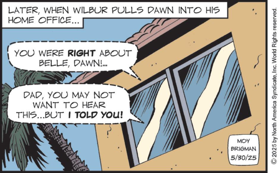Fictional character OCR: LATERWHEN WILBUR PULLS DAWN INTO HIS HOME OFFICE... YOU WERE RIGHT ABOUT BELLEDAWN!... DADYOU MAY NOT WANT TO HEAR THIS...BUT I TOLD YOU! MOY BRIGMAN 5/30/25 2025 by North America SyndicateInc. World Rights reserved. LATERWHEN WILBUR PULLS DAWN INTO HIS HOME OFFICE ... YOU WERE RIGHT ABOUT BELLEDAWN ! ... DADYOU MAY NOT WANT TO HEAR THIS ... BUT I TOLD YOU ! MOY BRIGMAN 5/30/25 2025 by North America SyndicateInc. World Rights reserved .