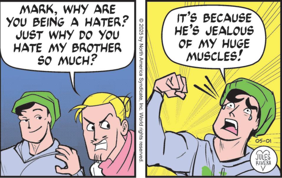 Animation OCR: MARKWHY ARE YOU BEING A HATER? JUST WHY DO YOU HATE MY BROTHER SO MUCH? © 2025 by North America SyndicateInc. World rights reserved. IT'S BECAUSE HE'S JEALOUS OF MY HUGE MUSCLES! www 05-01 JULES RIVERA V MARKWHY ARE YOU BEING A HATER ? JUST WHY DO YOU HATE MY BROTHER SO MUCH ? © 2025 by North America SyndicateInc. World rights reserved . IT'S BECAUSE HE'S JEALOUS OF MY HUGE MUSCLES ! www 05-01 JULES RIVERA V