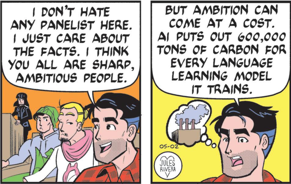 Graphics OCR: I DON'T HATE ANY PANELIST HERE. I JUST CARE ABOUT THE FACTS. I THINK YOU ALL ARE SHARPAMBITIOUS PEOPLE. BUT AMBITION CAN COME AT A COST. AI PUTS OUT 600000 TONS OF CARBON FOR EVERY LANGUAGE LEARNING MODEL IT TRAINS. 05-02 JULES RIVERA H H I DON'T HATE ANY PANELIST HERE . I JUST CARE ABOUT THE FACTS . I THINK YOU ALL ARE SHARPAMBITIOUS PEOPLE . BUT AMBITION CAN COME AT A COST . AI PUTS OUT 600000 TONS OF CARBON FOR EVERY LANGUAGE LEARNING MODEL IT TRAINS . 05-02 JULES RIVERA H H