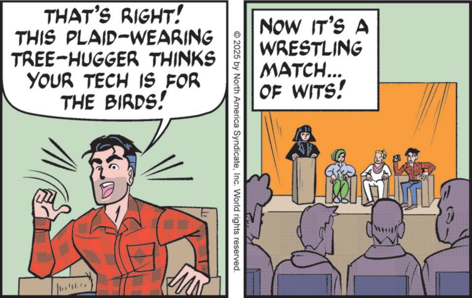Publication OCR: THAT'S RIGHT! THIS PLAID-WEARING TREE-HUGGER THINKS YOUR TECH IS FOR THE BIRDS! NOW IT'S A WRESTLING MATCH... OF WITS! © 2025 by North America SyndicateInc. World rights reserved. THAT'S RIGHT ! THIS PLAID - WEARING TREE - HUGGER THINKS YOUR TECH IS FOR THE BIRDS ! NOW IT'S A WRESTLING MATCH ... OF WITS ! © 2025 by North America SyndicateInc. World rights reserved .