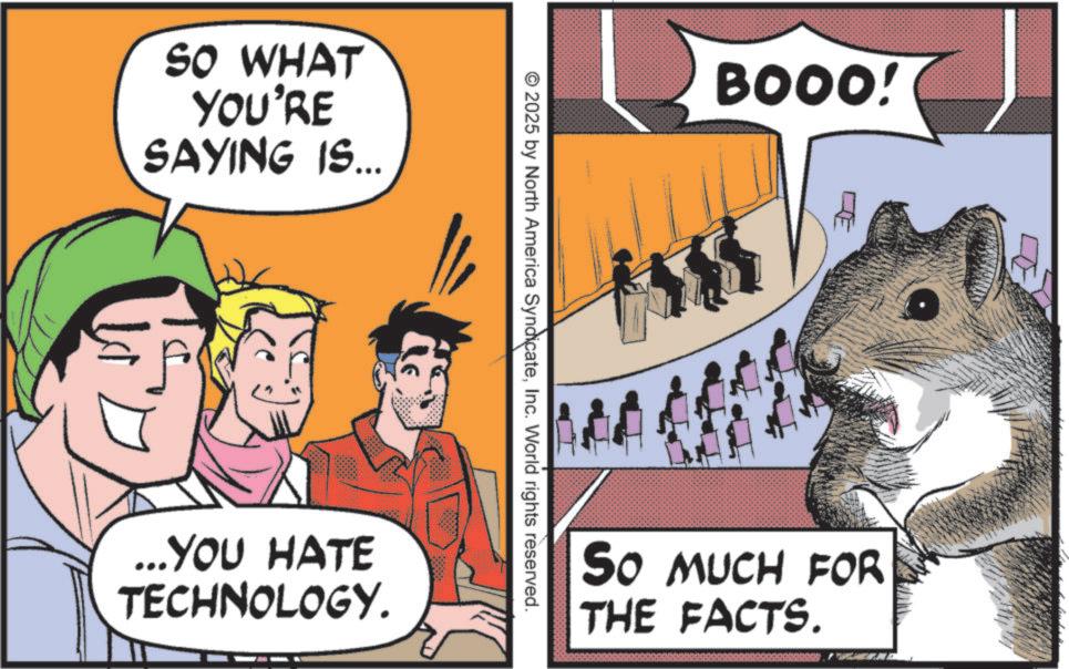 Comics OCR: SO WHAT YOU'RE SAYING IS... BOOO! 2025 by North America SyndicateInc. World rights reserved. LE ... YOU HATE TECHNOLOGY. SO MUCH FOR THE FACTS. SO WHAT YOU'RE SAYING IS ... BOOO ! 2025 by North America SyndicateInc. World rights reserved . LE ... YOU HATE TECHNOLOGY . SO MUCH FOR THE FACTS .