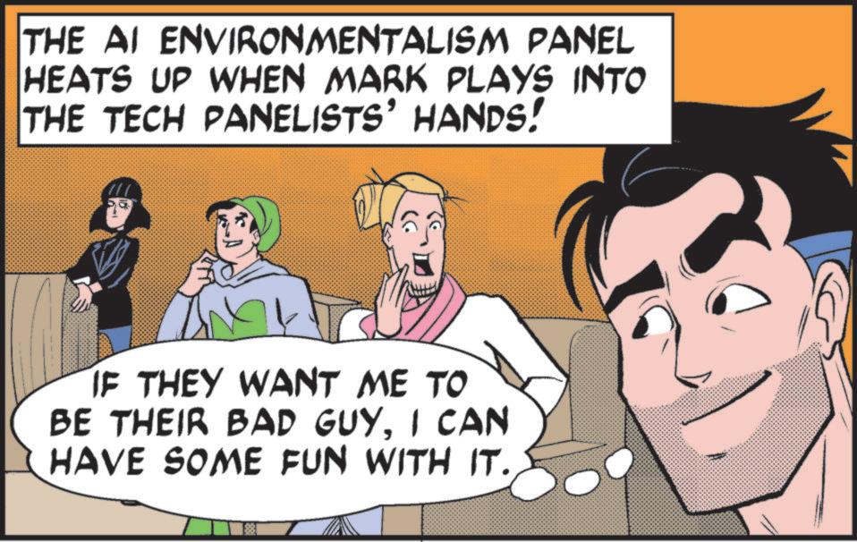 Pleased OCR: THE AI ENVIRONMENTALISM PANEL HEATS UP WHEN MARK PLAYS INTO THE TECH PANELISTS' HANDS! IF THEY WANT ME TO BE THEIR BAD GUYI CAN HAVE SOME FUN WITH IT. THE AI ENVIRONMENTALISM PANEL HEATS UP WHEN MARK PLAYS INTO THE TECH PANELISTS ' HANDS ! IF THEY WANT ME TO BE THEIR BAD GUYI CAN HAVE SOME FUN WITH IT .