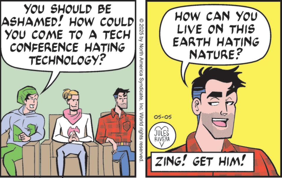 Graphics OCR: YOU SHOULD BE ASHAMED! HOW COULD YOU COME TO A TECH CONFERENCE HATING TECHNOLOGY? © 2025 by North America SyndicateInc. World rights reserved. HOW CAN YOU LIVE ON THIS EARTH HATING NATURE? 05-05 JULES RIVERA ZING! GET HIM! 00000 YOU SHOULD BE ASHAMED ! HOW COULD YOU COME TO A TECH CONFERENCE HATING TECHNOLOGY ? © 2025 by North America SyndicateInc. World rights reserved . HOW CAN YOU LIVE ON THIS EARTH HATING NATURE ? 05-05 JULES RIVERA ZING ! GET HIM ! 00000