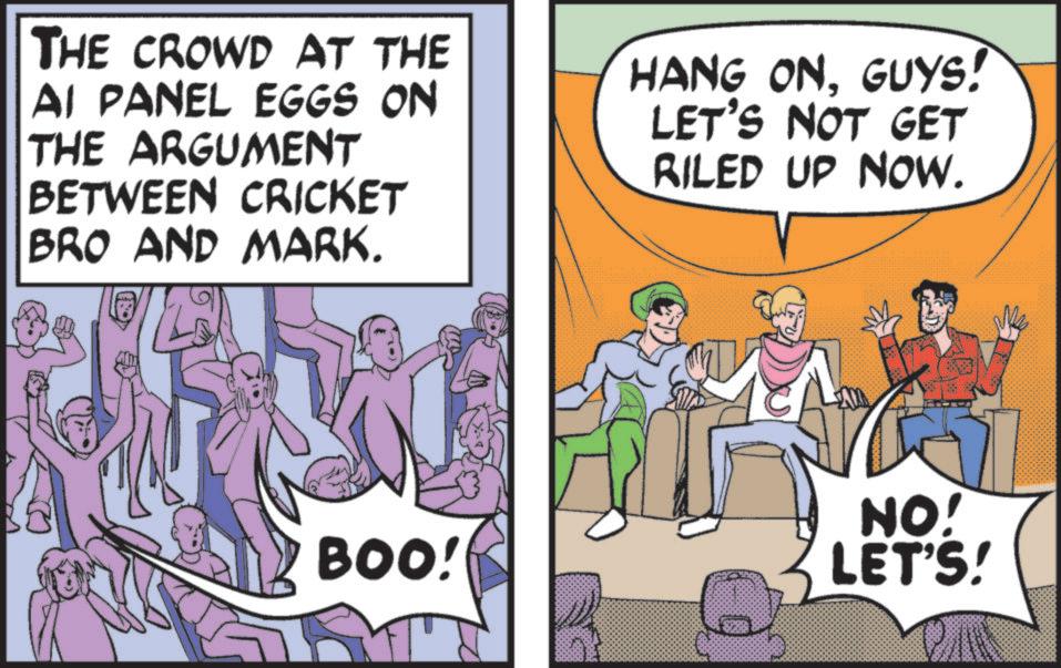 Animated cartoon OCR: THE CROWD AT THE AI PANEL EGGS ON THE ARGUMENT BETWEEN CRICKET BRO AND MARK. HANG ON. GUYS! LET'S NOT GET RILED UP NOW. BOO! NO! LET'S! THE CROWD AT THE AI PANEL EGGS ON THE ARGUMENT BETWEEN CRICKET BRO AND MARK . HANG ON . GUYS ! LET'S NOT GET RILED UP NOW . BOO ! NO ! LET'S !