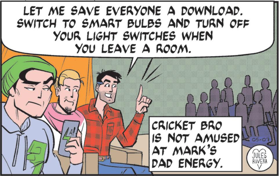 Comic book OCR: LET ME SAVE EVERYONE A DOWNLOAD. SWITCH TO SMART BULBS AND TURN OFF YOUR LIGHT SWITCHES WHEN YOU LEAVE A ROOM. 57 CRICKET BRO IS NOT AMUSED 05-07 AT MARK'S JULES DAD ENERGY. RIVERA LET ME SAVE EVERYONE A DOWNLOAD . SWITCH TO SMART BULBS AND TURN OFF YOUR LIGHT SWITCHES WHEN YOU LEAVE A ROOM . 57 CRICKET BRO IS NOT AMUSED 05-07 AT MARK'S JULES DAD ENERGY . RIVERA