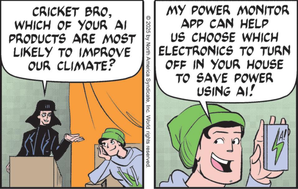 Photo caption OCR: MY POWER MONITOR APP CAN HELP US CHOOSE WHICH ELECTRONICS TO TURN OFF IN YOUR HOUSE TO SAVE POWER USING AI! CRICKET BROWHICH OF YOUR AI PRODUCTS ARE MOST LIKELY TO IMPROVE OUR CLIMATE? 2025 by North America SyndicateInc. World rights reserved. MY POWER MONITOR APP CAN HELP US CHOOSE WHICH ELECTRONICS TO TURN OFF IN YOUR HOUSE TO SAVE POWER USING AI ! CRICKET BROWHICH OF YOUR AI PRODUCTS ARE MOST LIKELY TO IMPROVE OUR CLIMATE ? 2025 by North America SyndicateInc. World rights reserved .