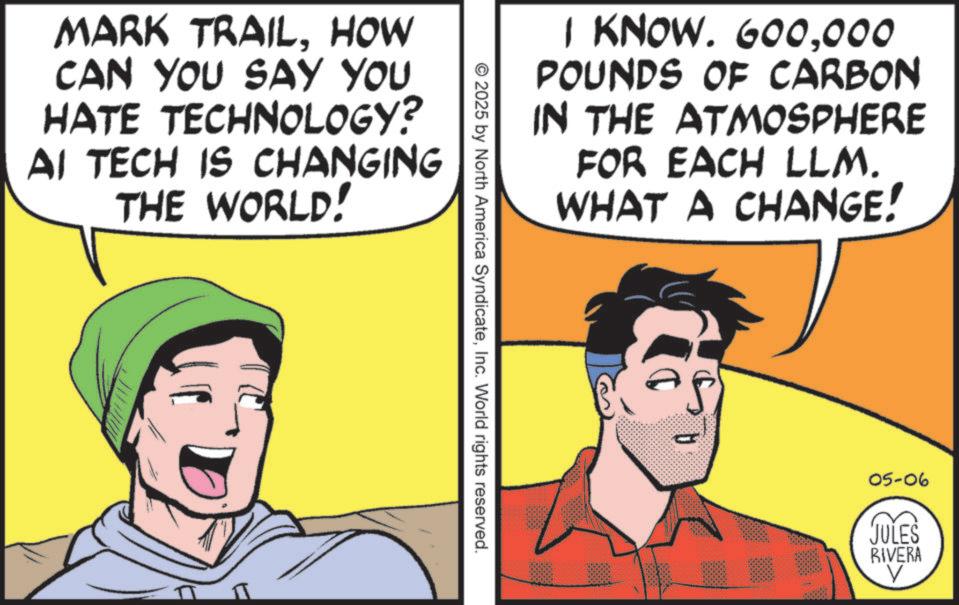 Graphics OCR: MARK TRAILHOW CAN YOU SAY YOU HATE TECHNOLOGY? AI TECH IS CHANGING THE WORLD! I KNOW. 600000 POUNDS OF CARBON IN THE ATMOSPHERE FOR EACH LLM. WHAT A CHANGE! © 2025 by North America SyndicateInc. World rights reserved. 05-06 JULES RIVERA V MARK TRAILHOW CAN YOU SAY YOU HATE TECHNOLOGY ? AI TECH IS CHANGING THE WORLD ! I KNOW . 600000 POUNDS OF CARBON IN THE ATMOSPHERE FOR EACH LLM . WHAT A CHANGE ! © 2025 by North America SyndicateInc. World rights reserved . 05-06 JULES RIVERA V