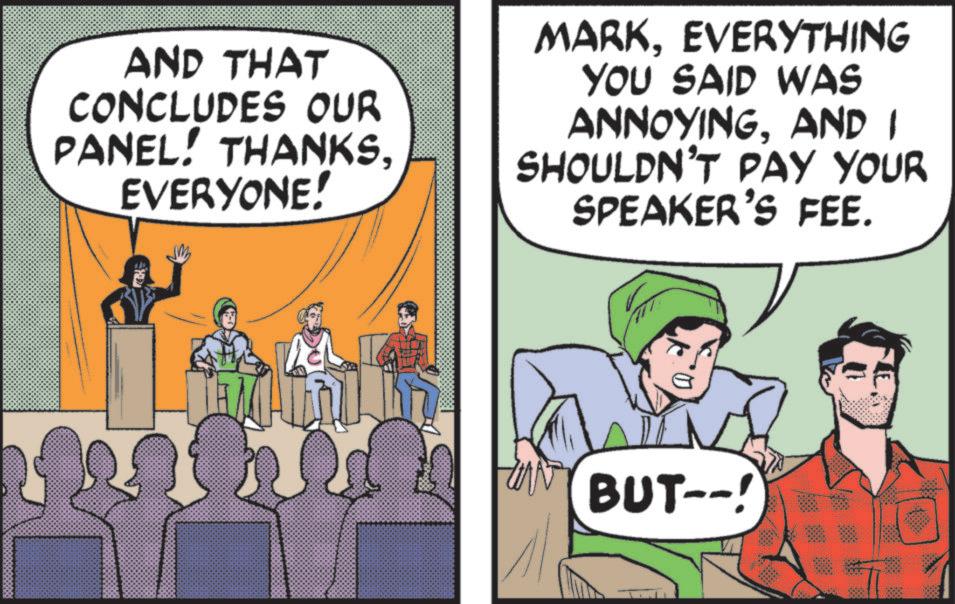 Animated cartoon OCR: AND THAT CONCLUDES OUR PANEL! THANKSEVERYONE! MARKEVERYTHING YOU SAID WAS ANNOYINGAND I SHOULDN'T PAY YOUR SPEAKER'S FEE. BUT--! AND THAT CONCLUDES OUR PANEL ! THANKSEVERYONE ! MARKEVERYTHING YOU SAID WAS ANNOYINGAND I SHOULDN'T PAY YOUR SPEAKER'S FEE . BUT-- !