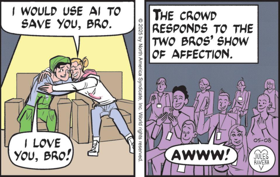 Fictional character OCR: I WOULD USE AI TO SAVE YOUBRO. I LOVE YOUBRO! THE CROWD RESPONDS TO THE TWO BROS' SHOW OF AFFECTION. © 2025 by North America SyndicateInc. World rights reserved. 05-08 AWWW! JULES RIVERA ? I WOULD USE AI TO SAVE YOUBRO . I LOVE YOUBRO ! THE CROWD RESPONDS TO THE TWO BROS ' SHOW OF AFFECTION . © 2025 by North America SyndicateInc. World rights reserved . 05-08 AWWW ! JULES RIVERA ?