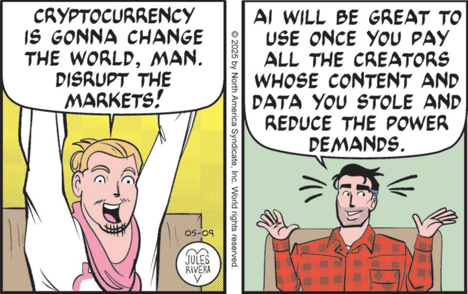 Publication OCR: CRYPTOCURRENCY IS GONNA CHANGE THE WORLDMAN. DISRUPT THE MARKETS! AI WILL BE GREAT TO USE ONCE YOU PAY ALL THE CREATORS WHOSE CONTENT AND DATA YOU STOLE AND REDUCE THE POWER DEMANDS. © 2025 by North America SyndicateInc. World rights reserved. 05-09 JULES RIVERA V CRYPTOCURRENCY IS GONNA CHANGE THE WORLDMAN . DISRUPT THE MARKETS ! AI WILL BE GREAT TO USE ONCE YOU PAY ALL THE CREATORS WHOSE CONTENT AND DATA YOU STOLE AND REDUCE THE POWER DEMANDS . © 2025 by North America SyndicateInc. World rights reserved . 05-09 JULES RIVERA V