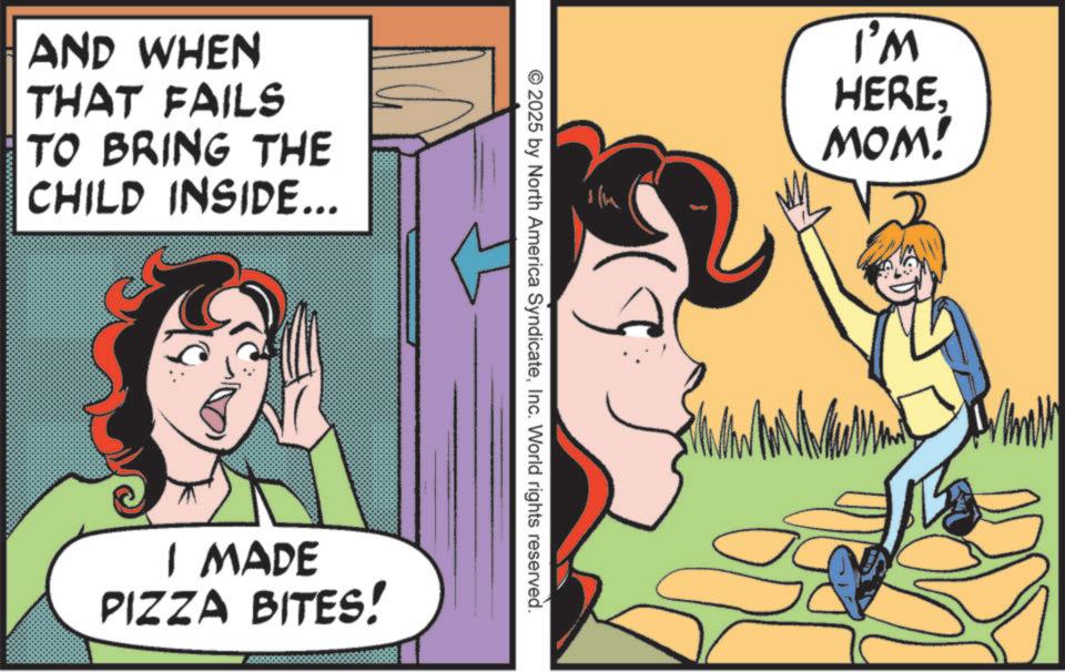 Animation OCR: AND WHEN THAT FAILS TO BRING THE CHILD INSIDE... I'M HEREMOM! 19 © 2025 by North America SyndicateInc. World rights reserved. I MADE PIZZA BITES! AND WHEN THAT FAILS TO BRING THE CHILD INSIDE ... I'M HEREMOM ! 19 © 2025 by North America SyndicateInc. World rights reserved . I MADE PIZZA BITES !