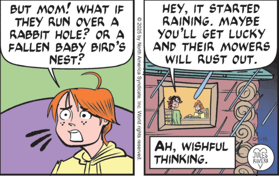 Comics OCR: BUT MOM! WHAT IF THEY RUN OVER A RABBIT HOLE? OR A FALLEN BABY BIRD'S NEST? HEYIT STARTED RAINING. MAYBE YOU'LL GET LUCKY AND THEIR MOWERS WILL RUST OUT. © 2025 by North America SyndicateInc. World rights reserved. AHWISHFUL THINKING. 05-15 JULES RIVERA ? BUT MOM ! WHAT IF THEY RUN OVER A RABBIT HOLE ? OR A FALLEN BABY BIRD'S NEST ? HEYIT STARTED RAINING . MAYBE YOU'LL GET LUCKY AND THEIR MOWERS WILL RUST OUT . © 2025 by North America SyndicateInc. World rights reserved . AHWISHFUL THINKING . 05-15 JULES RIVERA ?