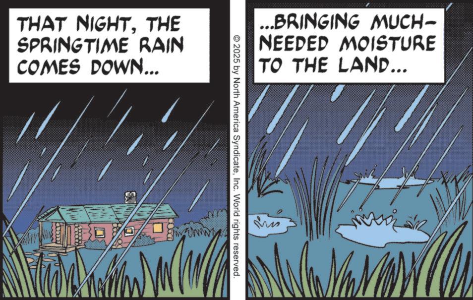 Fiction OCR: THAT NIGHTTHE SPRINGTIME RAIN COMES DOWN... ... BRINGING MUCH- NEEDED MOISTURE TO THE LAND... © 2025 by North America SyndicateInc. World rights reserved. mizin THAT NIGHTTHE SPRINGTIME RAIN COMES DOWN ... ... BRINGING MUCH- NEEDED MOISTURE TO THE LAND ... © 2025 by North America SyndicateInc. World rights reserved . mizin