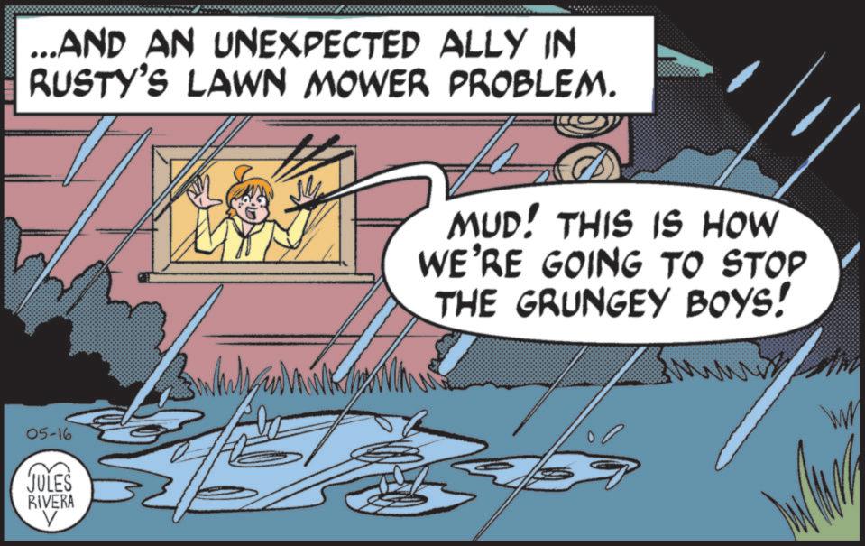 Publication OCR: ...AND AN UNEXPECTED ALLY IN RUSTY'S LAWN MOWER PROBLEM. M MUD! THIS IS HOW WE'RE GOING TO STOP THE GRUNGEY BOYS! 05-16 JULES RIVERA V WW ... AND AN UNEXPECTED ALLY IN RUSTY'S LAWN MOWER PROBLEM . M MUD ! THIS IS HOW WE'RE GOING TO STOP THE GRUNGEY BOYS ! 05-16 JULES RIVERA V WW