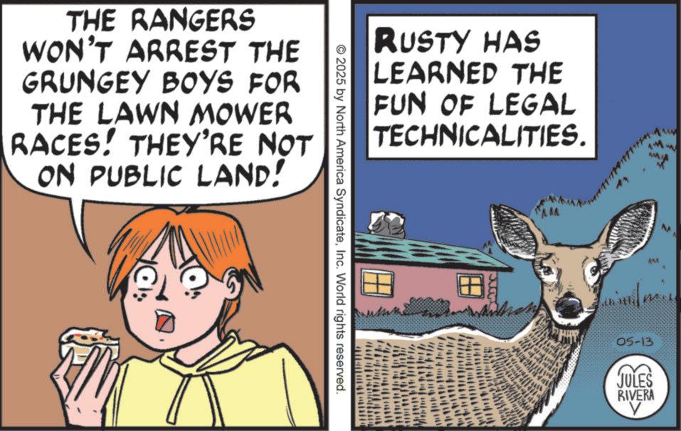 Photo caption OCR: THE RANGERS WON'T ARREST THE GRUNGEY BOYS FOR THE LAWN MOWER RACES! THEY'RE NOT ON PUBLIC LAND! RUSTY HAS LEARNED THE FUN OF LEGAL TECHNICALITIES. 2025 by North America SyndicateInc. World rights reserved. www AM 05-13 JULES RIVERA ? THE RANGERS WON'T ARREST THE GRUNGEY BOYS FOR THE LAWN MOWER RACES ! THEY'RE NOT ON PUBLIC LAND ! RUSTY HAS LEARNED THE FUN OF LEGAL TECHNICALITIES . 2025 by North America SyndicateInc. World rights reserved . www AM 05-13 JULES RIVERA ?