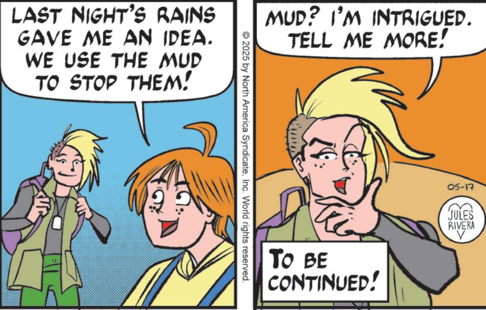 Animated cartoon OCR: LAST NIGHT'S RAINS GAVE ME AN IDEA. WE USE THE MUD TO STOP THEM! MUD? I'M INTRIGUED. TELL ME MORE! 2025 by North America SyndicateInc. World rights reserved. TO BE CONTINUED! 05-17 JULES RIVERA ? LAST NIGHT'S RAINS GAVE ME AN IDEA . WE USE THE MUD TO STOP THEM ! MUD ? I'M INTRIGUED . TELL ME MORE ! 2025 by North America SyndicateInc. World rights reserved . TO BE CONTINUED ! 05-17 JULES RIVERA ?