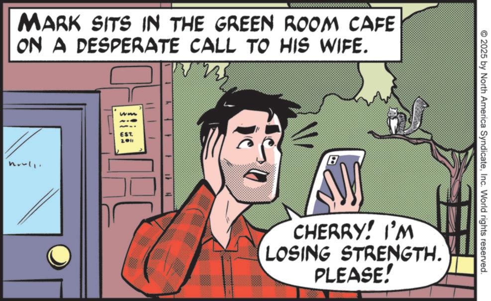 Graphic design OCR: MARK SITS IN THE GREEN ROOM CAFE ON A DESPERATE CALL TO HIS WIFE. noull ww EST. 2011 8 CHERRY! I'M LOSING STRENGTH. PLEASE! © 2025 by North America SyndicateInc. World rights reserved. MARK SITS IN THE GREEN ROOM CAFE ON A DESPERATE CALL TO HIS WIFE . noull ww EST . 2011 8 CHERRY ! I'M LOSING STRENGTH . PLEASE ! © 2025 by North America SyndicateInc. World rights reserved .