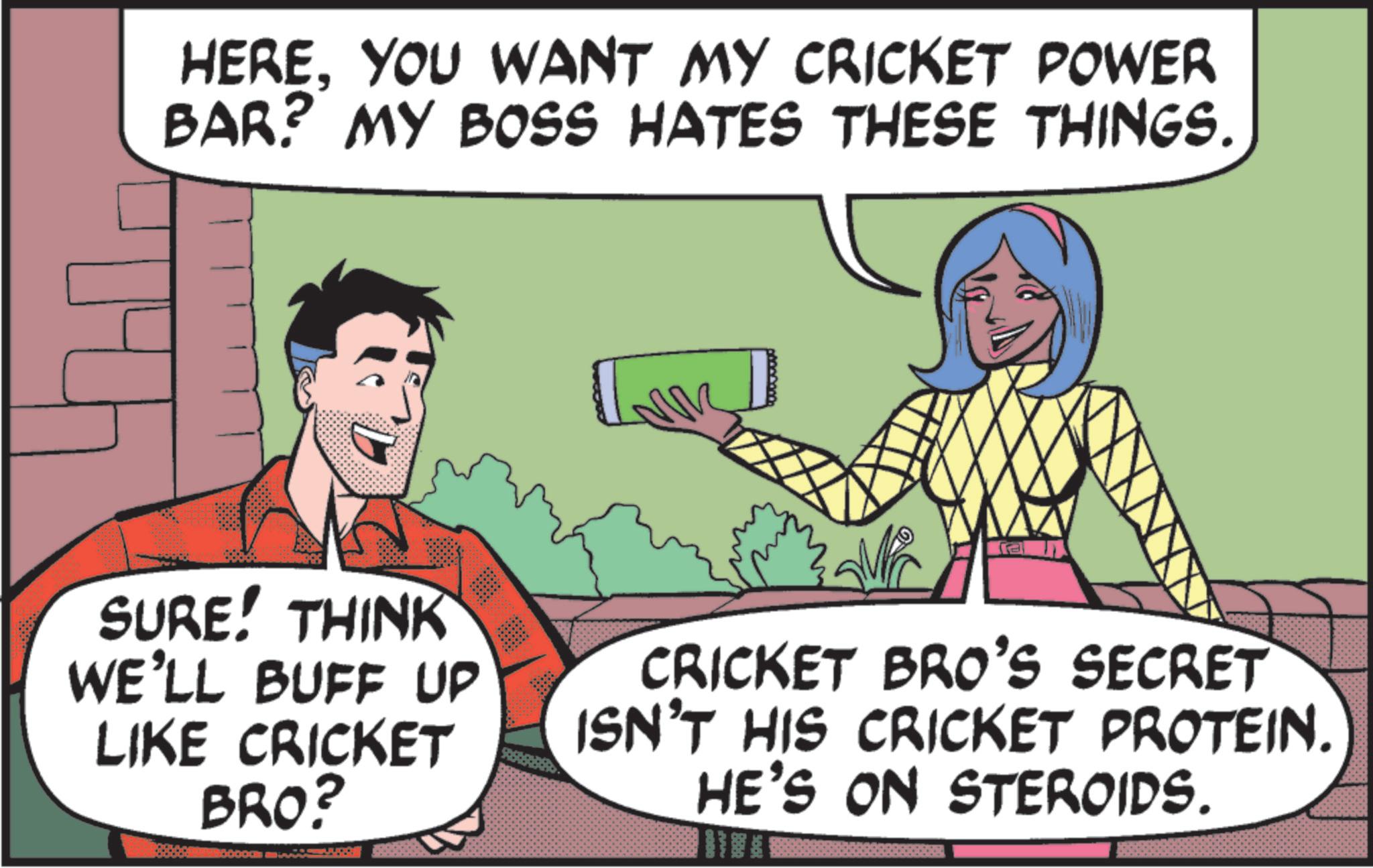 Animated cartoon OCR: HEREYOU WANT MY CRICKET POWER BAR? MY BOSS HATES THESE THINGS. a SURE! THINK WE'LL BUFF UP LIKE CRICKET BRO? CRICKET BRO'S SECRET ISN'T HIS CRICKET PROTEIN. HE'S ON STEROIDS. HEREYOU WANT MY CRICKET POWER BAR ? MY BOSS HATES THESE THINGS . a SURE ! THINK WE'LL BUFF UP LIKE CRICKET BRO ? CRICKET BRO'S SECRET ISN'T HIS CRICKET PROTEIN . HE'S ON STEROIDS .