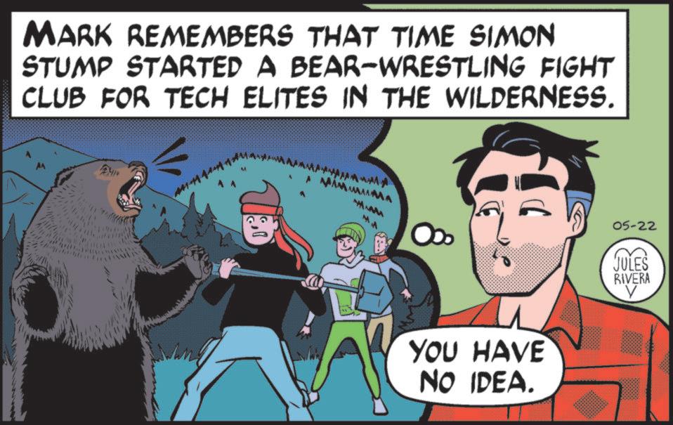 Brown bear OCR: MARK REMEMBERS THAT TIME SIMON STUMP STARTED A BEAR-WRESTLING FIGHT CLUB FOR TECH ELITES IN THE WILDERNESS. A MAMMAMA MM YOU HAVE NO IDEA. 05-22 JULES RIVERA ? MARK REMEMBERS THAT TIME SIMON STUMP STARTED A BEAR - WRESTLING FIGHT CLUB FOR TECH ELITES IN THE WILDERNESS . A MAMMAMA MM YOU HAVE NO IDEA . 05-22 JULES RIVERA ?