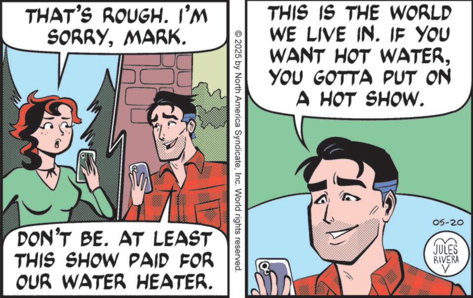 Publication OCR: THAT'S ROUGH. I'M SORRYMARK. THIS IS THE WORLD WE LIVE IN. IF YOU WANT HOT WATERYOU GOTTA PUT ON A HOT SHOW. © 2025 by North America SyndicateInc. World rights reserved. DON'T BE. AT LEAST THIS SHOW PAID FOR OUR WATER HEATER. 05-20 JULES RIVERA V THAT'S ROUGH . I'M SORRYMARK . THIS IS THE WORLD WE LIVE IN . IF YOU WANT HOT WATERYOU GOTTA PUT ON A HOT SHOW . © 2025 by North America SyndicateInc. World rights reserved . DON'T BE . AT LEAST THIS SHOW PAID FOR OUR WATER HEATER . 05-20 JULES RIVERA V