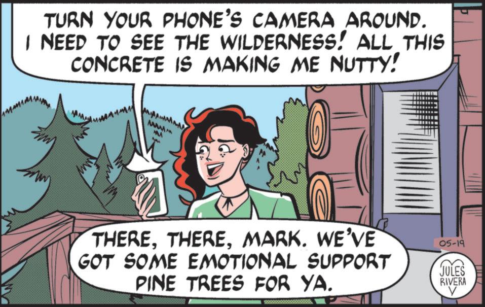 Animation OCR: TURN YOUR PHONE'S CAMERA AROUND. I NEED TO SEE THE WILDERNESS! ALL THIS CONCRETE IS MAKING ME NUTTY! MAAAAA MIMA THEREMARK. WE'VE GOT SOME EMOTIONAL SUPPORT PINE TREES FOR YA. 05-19 JULES RIVERA V TURN YOUR PHONE'S CAMERA AROUND . I NEED TO SEE THE WILDERNESS ! ALL THIS CONCRETE IS MAKING ME NUTTY ! MAAAAA MIMA THEREMARK . WE'VE GOT SOME EMOTIONAL SUPPORT PINE TREES FOR YA . 05-19 JULES RIVERA V
