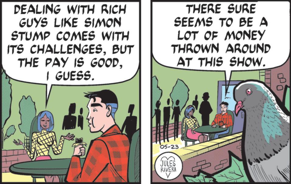 Animated cartoon OCR: DEALING WITH RICH GUYS LIKE SIMON STUMP COMES WITH ITS CHALLENGESBUT THE PAY IS GOODI GUESS. THERE SURE SEEMS TO BE A LOT OF MONEY THROWN AROUND AT THIS SHOW. 05-23 JULES RIVERA V DEALING WITH RICH GUYS LIKE SIMON STUMP COMES WITH ITS CHALLENGESBUT THE PAY IS GOODI GUESS . THERE SURE SEEMS TO BE A LOT OF MONEY THROWN AROUND AT THIS SHOW . 05-23 JULES RIVERA V