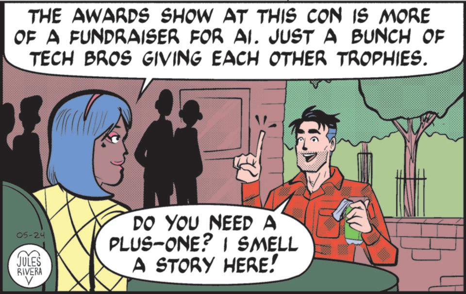 Animated cartoon OCR: THE AWARDS SHOW AT THIS CON IS MORE OF A FUNDRAISER FOR AI. JUST A BUNCH OF TECH BROS GIVING EACH OTHER TROPHIES. 05-24 JULES RIVERA DO YOU NEED A PLUS-ONE? I SMELL A STORY HERE! THE AWARDS SHOW AT THIS CON IS MORE OF A FUNDRAISER FOR AI . JUST A BUNCH OF TECH BROS GIVING EACH OTHER TROPHIES . 05-24 JULES RIVERA DO YOU NEED A PLUS - ONE ? I SMELL A STORY HERE !