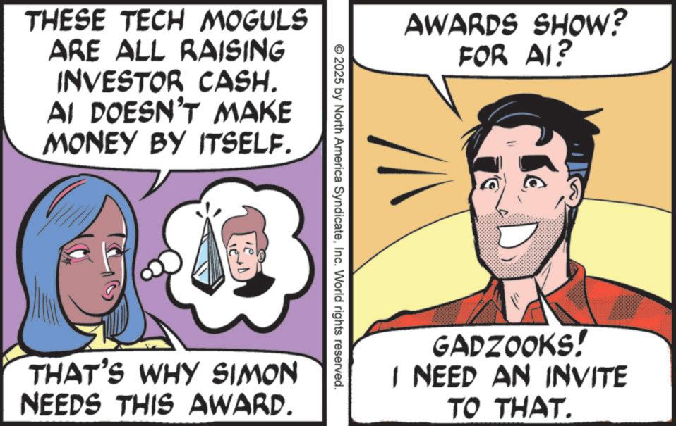 Graphics OCR: THESE TECH MOGULS ARE ALL RAISING INVESTOR CASH. AI DOESN'T MAKE MONEY BY ITSELF. AWARDS SHOW? FOR AI? © 2025 by North America SyndicateInc. World rights reserved. THAT'S WHY SIMON NEEDS THIS AWARD. GADZOOKS! I NEED AN INVITE TO THAT. THESE TECH MOGULS ARE ALL RAISING INVESTOR CASH . AI DOESN'T MAKE MONEY BY ITSELF . AWARDS SHOW ? FOR AI ? © 2025 by North America SyndicateInc. World rights reserved . THAT'S WHY SIMON NEEDS THIS AWARD . GADZOOKS ! I NEED AN INVITE TO THAT .