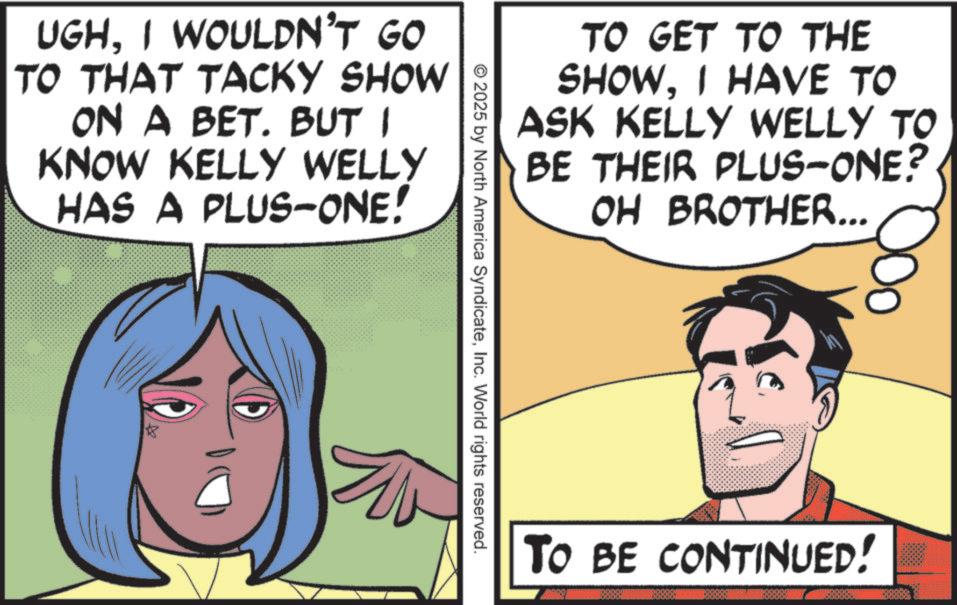 Animation OCR: UGHI WOULDN'T GO TO THAT TACKY SHOW ON A BET. BUT I KNOW KELLY WELLY HAS A PLUS-ONE! TO GET TO THE SHOWI HAVE TO ASK KELLY WELLY TO BE THEIR PLUS-ONE? OH BROTHER... © 2025 by North America SyndicateInc. World rights reserved. TO BE CONTINUED! ? UGHI WOULDN'T GO TO THAT TACKY SHOW ON A BET . BUT I KNOW KELLY WELLY HAS A PLUS - ONE ! TO GET TO THE SHOWI HAVE TO ASK KELLY WELLY TO BE THEIR PLUS - ONE ? OH BROTHER ... © 2025 by North America SyndicateInc. World rights reserved . TO BE CONTINUED ! ?