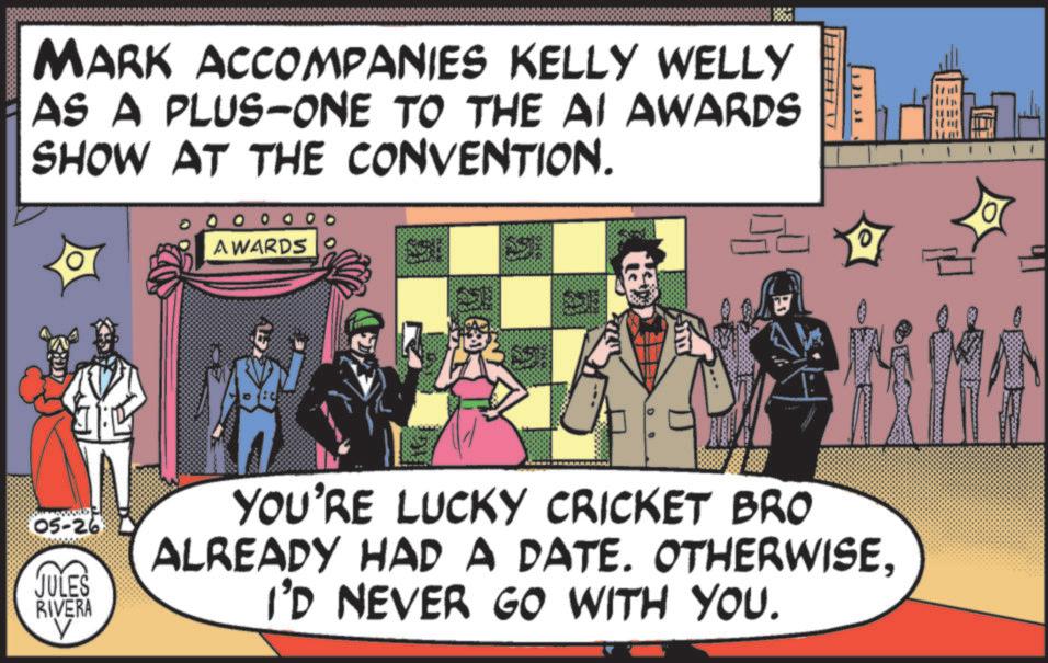 Poster OCR: MARK ACCOMPANIES KELLY WELLY AS A PLUS-ONE TO THE AI AWARDS SHOW AT THE CONVENTION. AWARDS 05-26 JULES RIVERA V YOU'RE LUCKY CRICKET BRO ALREADY HAD A DATE. OTHERWISEI'D NEVER GO WITH YOU. MARK ACCOMPANIES KELLY WELLY AS A PLUS - ONE TO THE AI AWARDS SHOW AT THE CONVENTION . AWARDS 05-26 JULES RIVERA V YOU'RE LUCKY CRICKET BRO ALREADY HAD A DATE . OTHERWISEI'D NEVER GO WITH YOU .