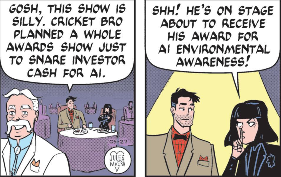 Publication OCR: GOSHTHIS SHOW IS SILLY. CRICKET BRO PLANNED A WHOLE AWARDS SHOW JUST TO SNARE INVESTOR CASH FOR Al. SHH! HE'S ON STAGE ABOUT TO RECEIVE HIS AWARD FOR AI ENVIRONMENTAL AWARENESS! 05-27 JULES RIVERA V GOSHTHIS SHOW IS SILLY . CRICKET BRO PLANNED A WHOLE AWARDS SHOW JUST TO SNARE INVESTOR CASH FOR Al . SHH ! HE'S ON STAGE ABOUT TO RECEIVE HIS AWARD FOR AI ENVIRONMENTAL AWARENESS ! 05-27 JULES RIVERA V