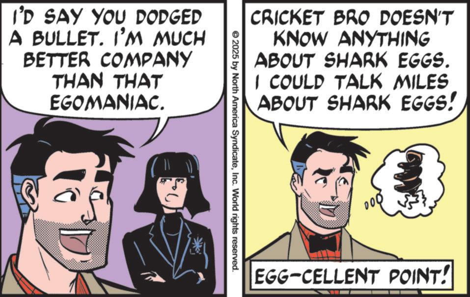 Animated cartoon OCR: I'D SAY YOU DODGED A BULLET. I'M MUCH BETTER COMPANY THAN THAT EGOMANIAC. CRICKET BRO DOESN'T KNOW ANYTHING ABOUT SHARK EGGS. I COULD TALK MILES ABOUT SHARK EGGS! © 2025 by North America SyndicateInc. World rights reserved. EGG-CELLENT POINT! I'D SAY YOU DODGED A BULLET . I'M MUCH BETTER COMPANY THAN THAT EGOMANIAC . CRICKET BRO DOESN'T KNOW ANYTHING ABOUT SHARK EGGS . I COULD TALK MILES ABOUT SHARK EGGS ! © 2025 by North America SyndicateInc. World rights reserved . EGG - CELLENT POINT !