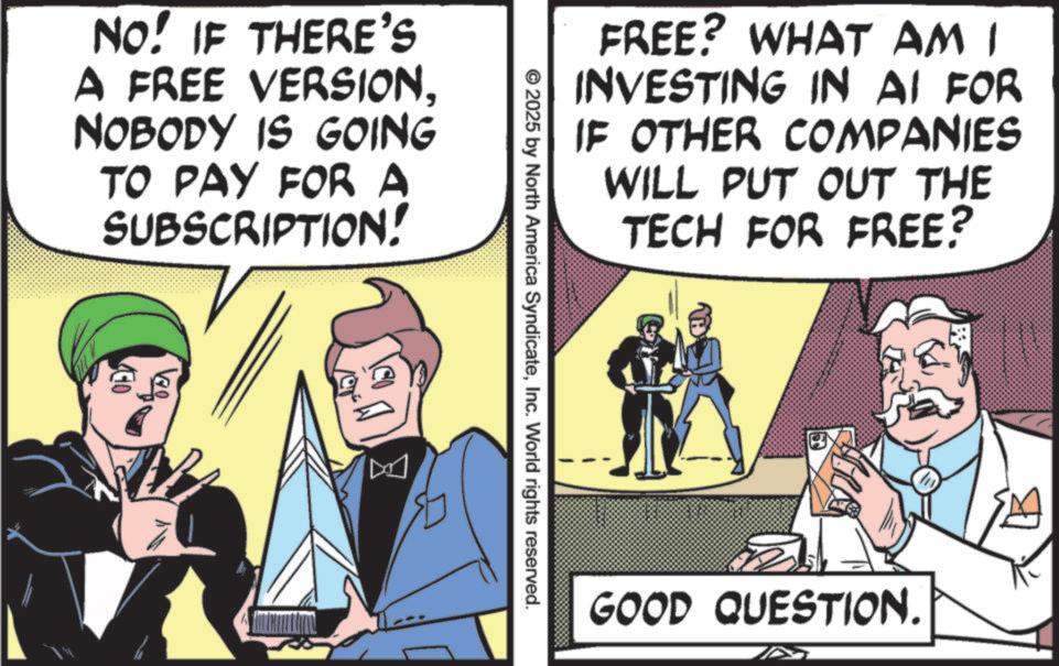 Animation OCR: FREE? WHAT AM I INVESTING IN AI FOR IF OTHER COMPANIES WILL PUT OUT THE TECH FOR FREE? NO! IF THERE'S A FREE VERSIONNOBODY IS GOING TO PAY FOR A SUBSCRIPTION! 10 © 2025 by North America SyndicateInc. World rights reserved. GOOD QUESTION. EM FREE ? WHAT AM I INVESTING IN AI FOR IF OTHER COMPANIES WILL PUT OUT THE TECH FOR FREE ? NO ! IF THERE'S A FREE VERSIONNOBODY IS GOING TO PAY FOR A SUBSCRIPTION ! 10 © 2025 by North America SyndicateInc. World rights reserved . GOOD QUESTION . EM