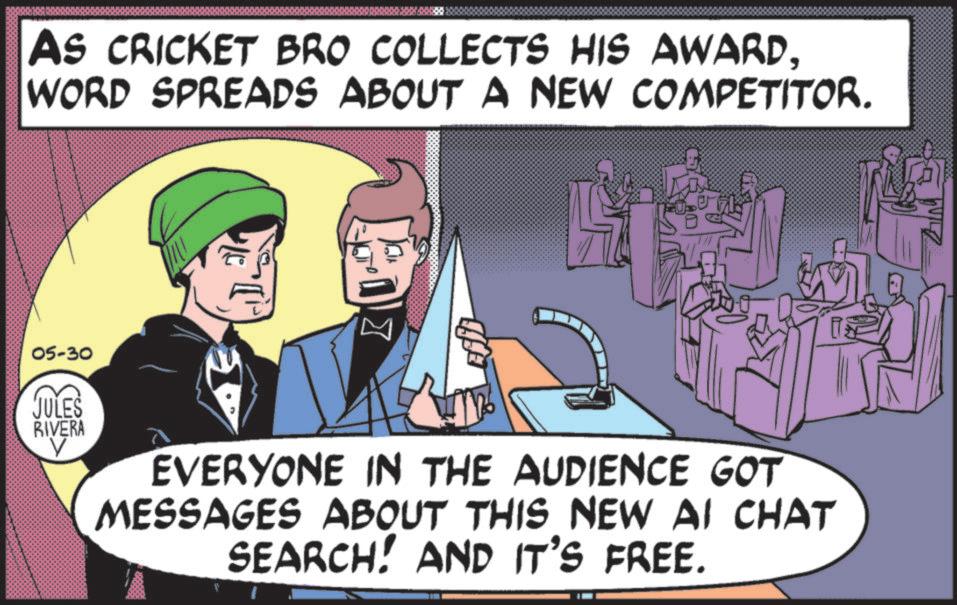 Publication OCR: AS CRICKET BRO COLLECTS HIS AWARDWORD SPREADS ABOUT A NEW COMPETITOR. 05-30 JULES RIVERA V EVERYONE IN THE AUDIENCE GOT MESSAGES ABOUT THIS NEW AI CHAT SEARCH! AND IT'S FREE. AS CRICKET BRO COLLECTS HIS AWARDWORD SPREADS ABOUT A NEW COMPETITOR . 05-30 JULES RIVERA V EVERYONE IN THE AUDIENCE GOT MESSAGES ABOUT THIS NEW AI CHAT SEARCH ! AND IT'S FREE .
