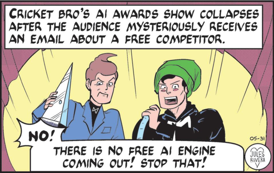 Animated cartoon OCR: CRICKET BRO'S AI AWARDS SHOW COLLAPSES AFTER THE AUDIENCE MYSTERIOUSLY RECEIVES AN EMAIL ABOUT A FREE COMPETITOR. NO! ? 05-31 THERE IS NO FREE AI ENGINE COMING OUT! STOP THAT! JULES RIVERA CRICKET BRO'S AI AWARDS SHOW COLLAPSES AFTER THE AUDIENCE MYSTERIOUSLY RECEIVES AN EMAIL ABOUT A FREE COMPETITOR . NO ! ? 05-31 THERE IS NO FREE AI ENGINE COMING OUT ! STOP THAT ! JULES RIVERA