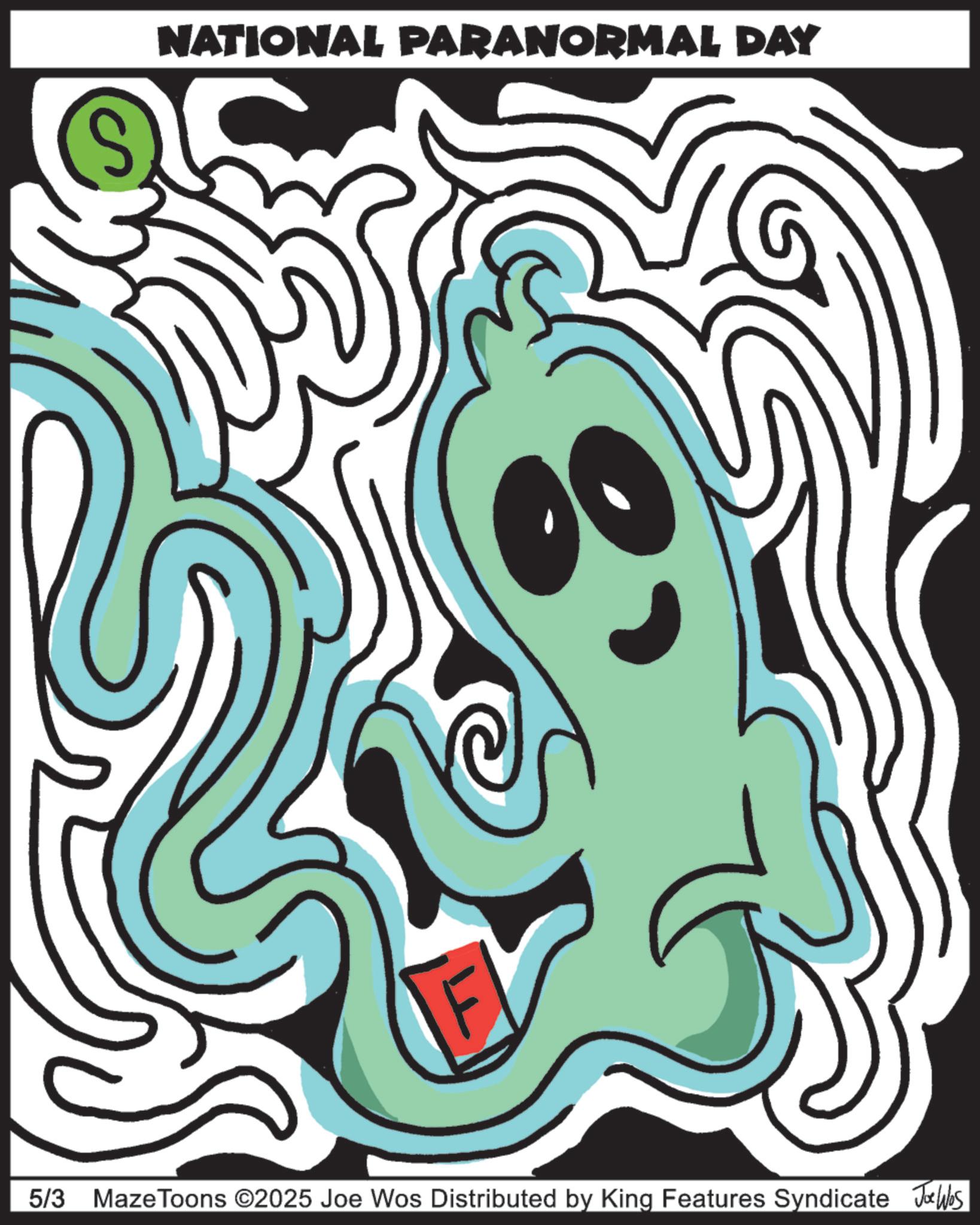Clip art OCR: S NATIONAL PARANORMAL DAY 5/3 MazeToons ©2025 Joe Wos Distributed by King Features Syndicate Joe Was S NATIONAL PARANORMAL DAY 5/3 MazeToons © 2025 Joe Wos Distributed by King Features Syndicate Joe Was
