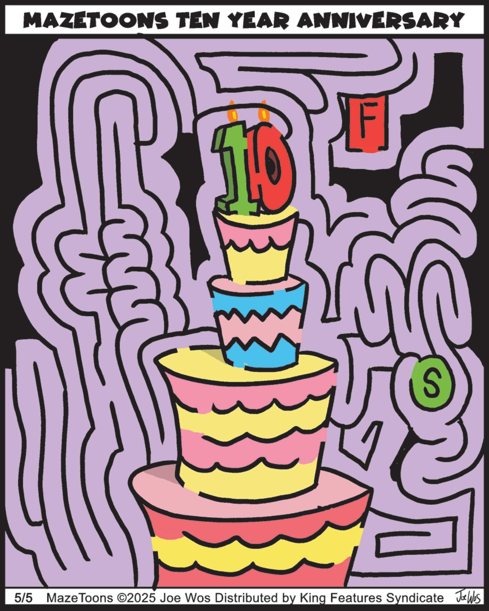 Candle OCR: MAZETOONS TEN YEAR ANNIVERSARY 5/5 Maze Toons ©2025 Joe Wos Distributed by King Features Syndicate Jobs MAZETOONS TEN YEAR ANNIVERSARY 5/5 Maze Toons © 2025 Joe Wos Distributed by King Features Syndicate Jobs