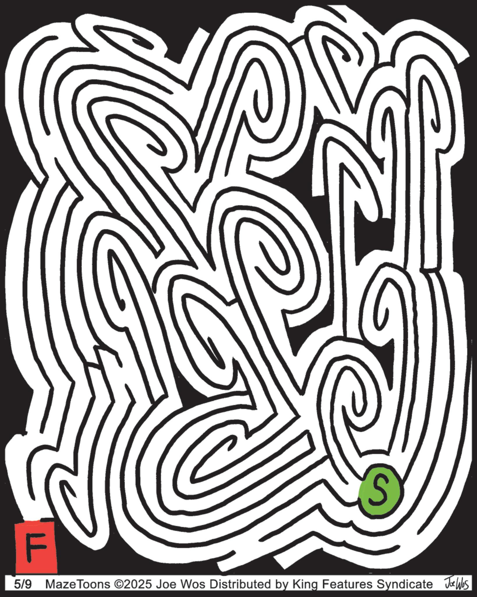 Line art OCR: F S 5/9 MazeToons ©2025 Joe Wos Distributed by King Features Syndicate Joe Was F S 5/9 MazeToons © 2025 Joe Wos Distributed by King Features Syndicate Joe Was
