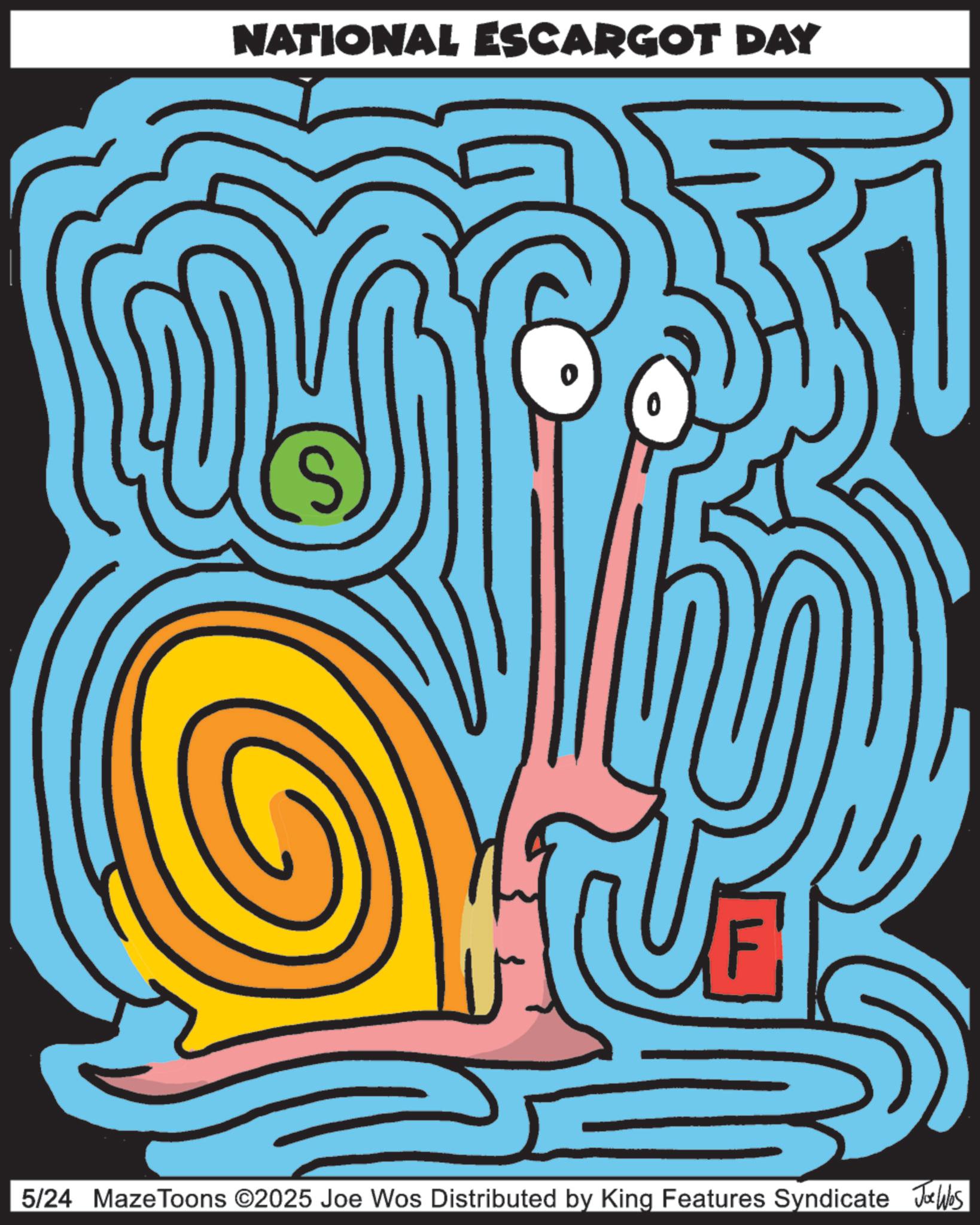 Maze OCR: NATIONAL ESCARGOT DAY ? S 5/24 MazeToons ©2025 Joe Wos Distributed by King Features Syndicate Jobs NATIONAL ESCARGOT DAY ? S 5/24 MazeToons © 2025 Joe Wos Distributed by King Features Syndicate Jobs