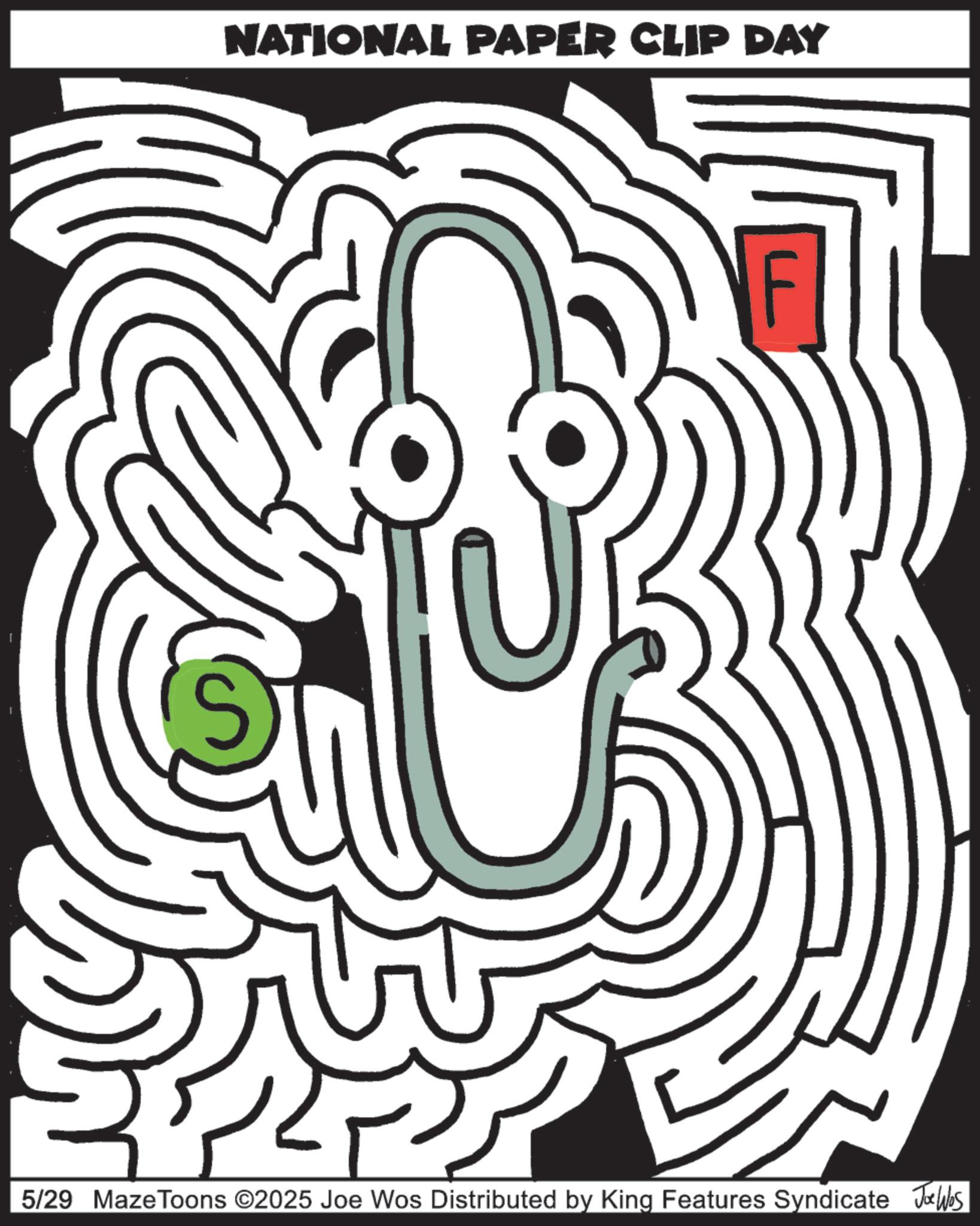 Labyrinth OCR: NATIONAL PAPER CLIP DAY 5/29 Maze Toons ©2025 Joe Wos Distributed by King Features Syndicate Joe Was NATIONAL PAPER CLIP DAY 5/29 Maze Toons © 2025 Joe Wos Distributed by King Features Syndicate Joe Was