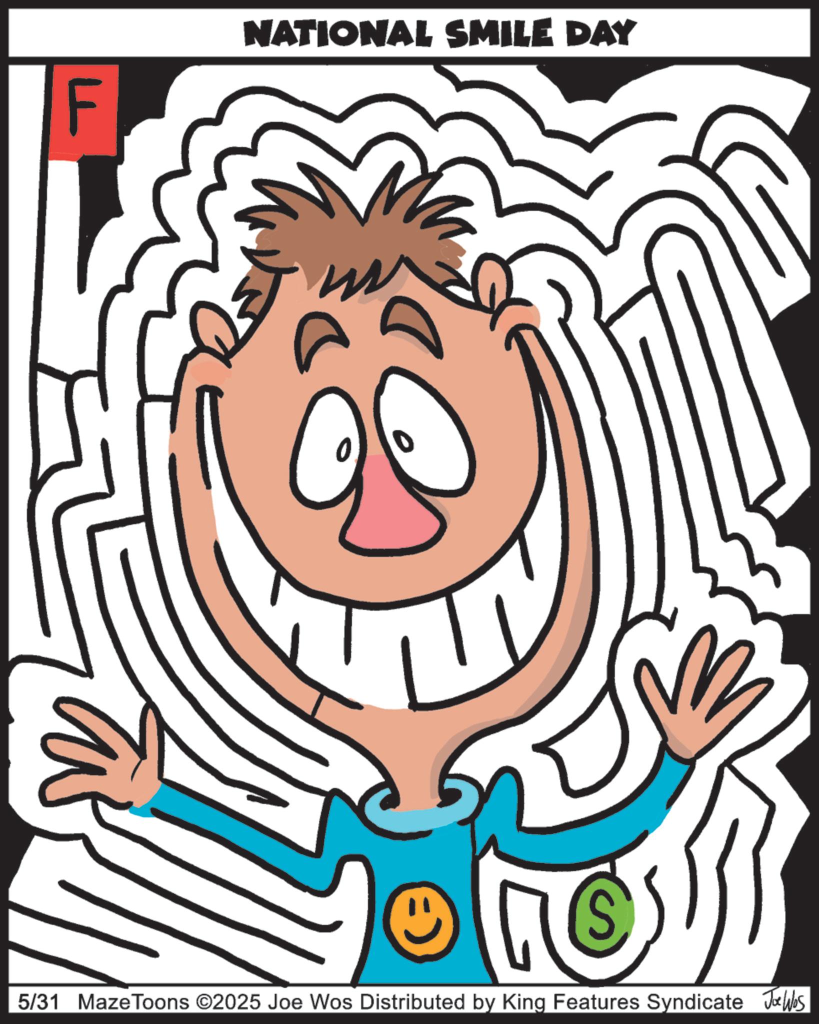 Graphics OCR: F NATIONAL SMILE DAY 0 5/31 MazeToons ©2025 Joe Wos Distributed by King Features Syndicate Jobs F NATIONAL SMILE DAY 0 5/31 MazeToons © 2025 Joe Wos Distributed by King Features Syndicate Jobs
