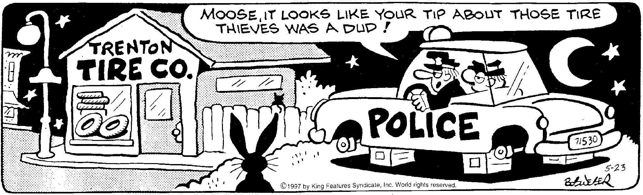 Animated cartoon OCR: TRENTON TIRE CO. MOOSEIT LOOKS LIKE YOUR TIP ABOUT THOSE TIRE THIEVES WAS A DUD! C POLICE 71530 5-23 1997 by King Features SyndicateInc. World rights reserved. Bobweber TRENTON TIRE CO . MOOSEIT LOOKS LIKE YOUR TIP ABOUT THOSE TIRE THIEVES WAS A DUD ! C POLICE 71530 5-23 1997 by King Features SyndicateInc. World rights reserved . Bobweber