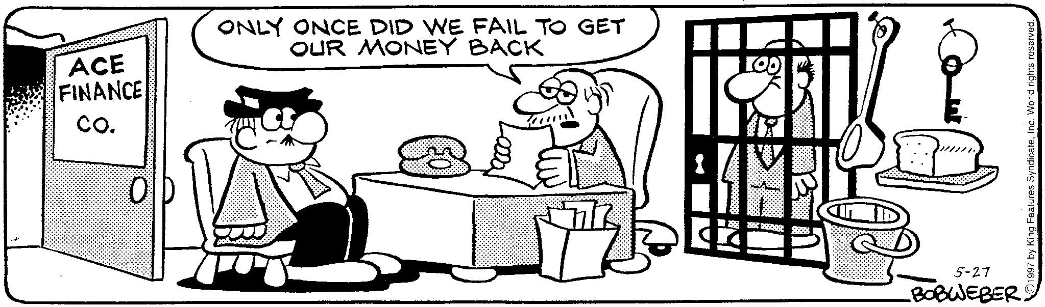 Animated cartoon OCR: ONLY ONCE DID WE FAIL TO GET OUR MONEY BACK I ACE FINANCE CO. 1997 by King Features SyndicateInc. World rights reserved. 5-27 BOBWEBER. ONLY ONCE DID WE FAIL TO GET OUR MONEY BACK I ACE FINANCE CO . 1997 by King Features SyndicateInc. World rights reserved . 5-27 BOBWEBER .