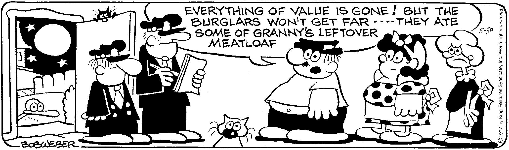 Animated cartoon OCR: BOBWEBER EVERYTHING OF VALUE IS GONE! BUT THE BURGLARS WON'T GET FAR SOME OF GRANNY'S LEFTOVER MEATLOAF 007 THEY ATE 5-30 1997 by King Features SyndicateInc. World rights reserved. BOBWEBER EVERYTHING OF VALUE IS GONE ! BUT THE BURGLARS WON'T GET FAR SOME OF GRANNY'S LEFTOVER MEATLOAF 007 THEY ATE 5-30 1997 by King Features SyndicateInc. World rights reserved .